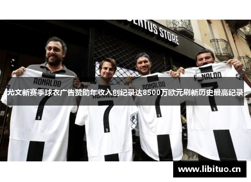 尤文新赛季球衣广告赞助年收入创纪录达8500万欧元刷新历史最高纪录