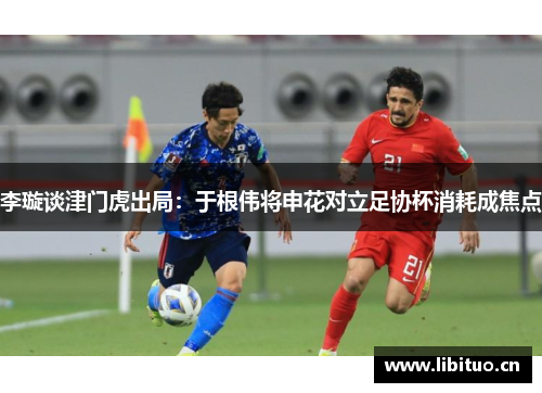 李璇谈津门虎出局：于根伟将申花对立足协杯消耗成焦点